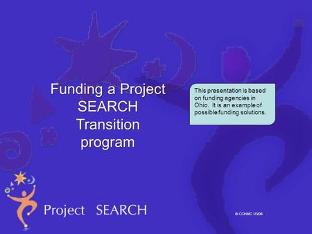 © CCHMC 1/3/06 This presentation is based on funding agencies in Ohio. It is an example of possible funding solutions. Funding a Project SEARCH Transition.