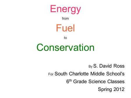 Energy from Fuel to Conservation By S. David Ross For South Charlotte Middle School's 6 th Grade Science Classes Spring 2012.