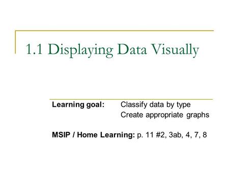 1.1 Displaying Data Visually Learning goal:Classify data by type Create appropriate graphs MSIP / Home Learning: p. 11 #2, 3ab, 4, 7, 8.