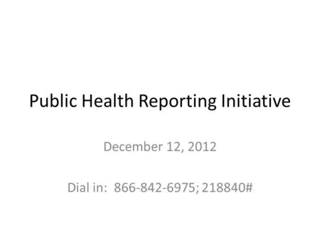 Public Health Reporting Initiative December 12, 2012 Dial in: 866-842-6975; 218840#