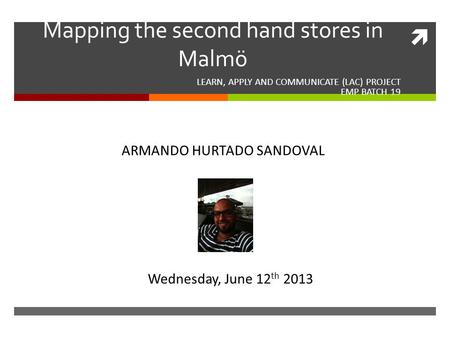  Mapping the second hand stores in Malmö LEARN, APPLY AND COMMUNICATE (LAC) PROJECT EMP BATCH 19 ARMANDO HURTADO SANDOVAL Wednesday, June 12 th 2013.