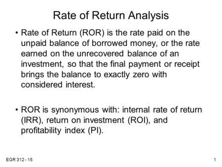 EGR 312 - 151 Rate of Return Analysis Rate of Return (ROR) is the rate paid on the unpaid balance of borrowed money, or the rate earned on the unrecovered.