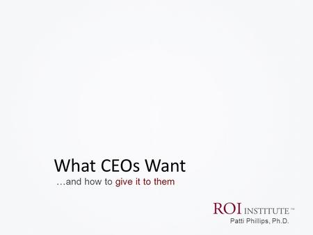 …and how to give it to them What CEOs Want Patti Phillips, Ph.D.