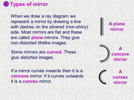 Types of mirror When we draw a ray diagram we represent a mirror by drawing a line with dashes on the silvered (non-shiny) side. Most mirrors are flat.