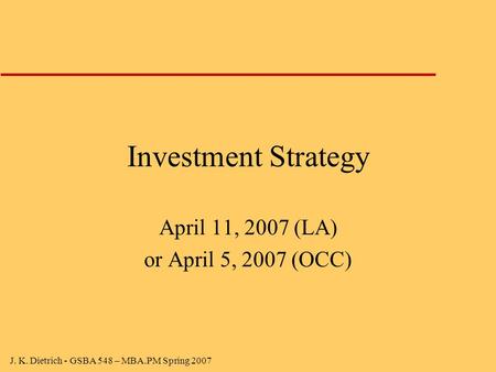 J. K. Dietrich - GSBA 548 – MBA.PM Spring 2007 Investment Strategy April 11, 2007 (LA) or April 5, 2007 (OCC)