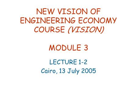 NEW VISION OF ENGINEERING ECONOMY COURSE (VISION) MODULE 3 LECTURE 1-2 Cairo, 13 July 2005.