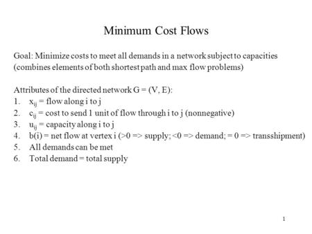 1 Minimum Cost Flows Goal: Minimize costs to meet all demands in a network subject to capacities (combines elements of both shortest path and max flow.