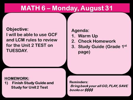 MATH 6 – Monday, August 31 Objective: I will be able to use GCF and LCM rules to review for the Unit 2 TEST on TUESDAY. HOMEWORK: 1) Finish Study Guide.