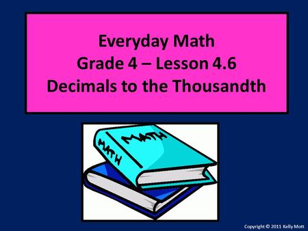 Everyday Math Grade 4 – Lesson 4.6 Decimals to the Thousandth Copyright © 2011 Kelly Mott.