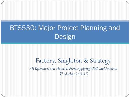 Factory, Singleton & Strategy All References and Material From: Applying UML and Patterns, 3 rd ed, chpt 26 & 13 BTS530: Major Project Planning and Design.