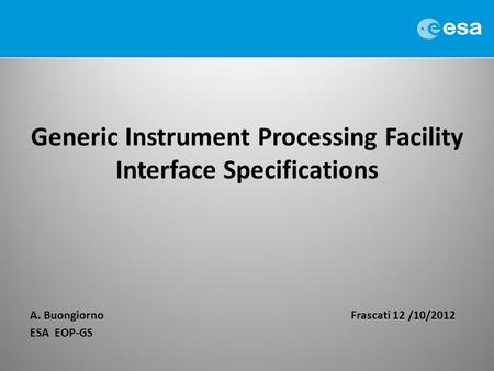 Generic Instrument Processing Facility Interface Specifications A. BuongiornoFrascati 12 /10/2012 ESA EOP-GS 1.