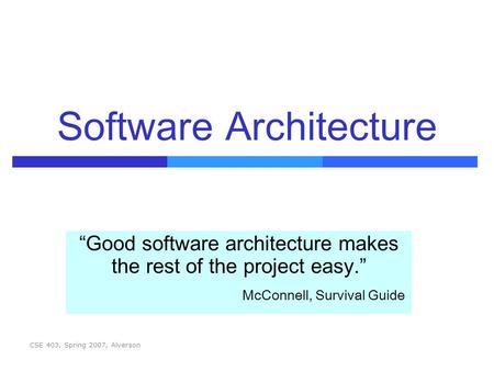 CSE 403, Spring 2007, Alverson Software Architecture “Good software architecture makes the rest of the project easy.” McConnell, Survival Guide.
