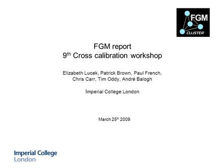 FGM report 9 th Cross calibration workshop Elizabeth Lucek, Patrick Brown, Paul French, Chris Carr, Tim Oddy, André Balogh I mperial College London March.
