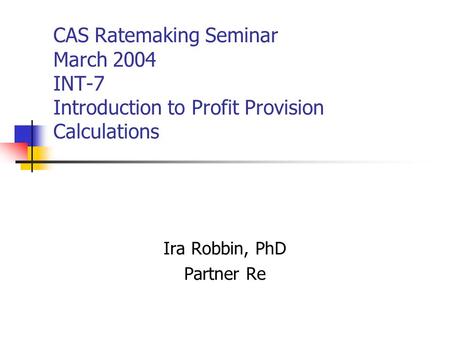CAS Ratemaking Seminar March 2004 INT-7 Introduction to Profit Provision Calculations Ira Robbin, PhD Partner Re.