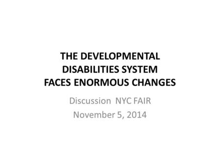 THE DEVELOPMENTAL DISABILITIES SYSTEM FACES ENORMOUS CHANGES Discussion NYC FAIR November 5, 2014.