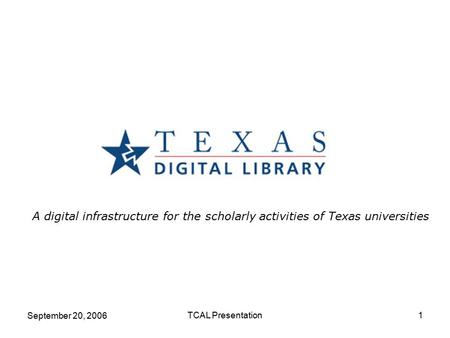September 20, 2006 TCAL Presentation1 A digital infrastructure for the scholarly activities of Texas universities.