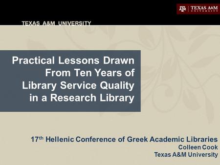 TEXAS A&M UNIVERSITY Practical Lessons Drawn From Ten Years of Library Service Quality in a Research Library 17 th Hellenic Conference of Greek Academic.