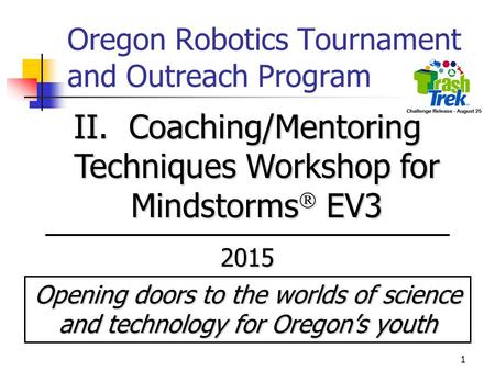 1 Oregon Robotics Tournament and Outreach Program II. Coaching/Mentoring Techniques Workshop for Mindstorms  EV3 2015 Opening doors to the worlds of science.
