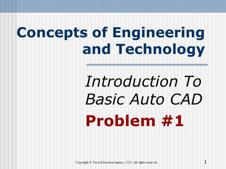 Concepts of Engineering and Technology Introduction To Basic Auto CAD Problem #1 Copyright © Texas Education Agency, 2012. All rights reserved. 1.