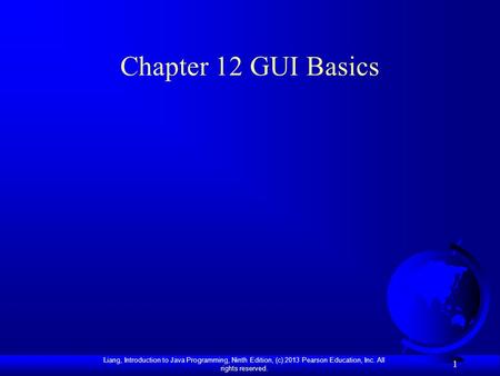 Liang, Introduction to Java Programming, Ninth Edition, (c) 2013 Pearson Education, Inc. All rights reserved. 1 Chapter 12 GUI Basics.