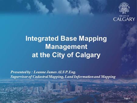 Page 1 Integrated Base Mapping Management at the City of Calgary Presented by : Leanne James ALS P.Eng. Supervisor of Cadastral Mapping, Land Information.