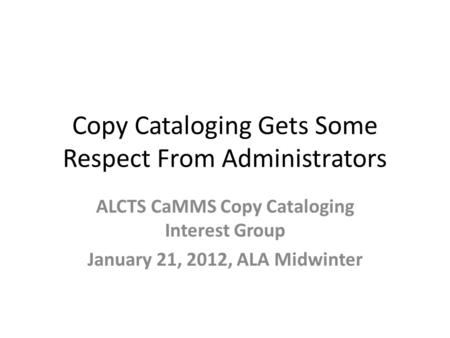 Copy Cataloging Gets Some Respect From Administrators ALCTS CaMMS Copy Cataloging Interest Group January 21, 2012, ALA Midwinter.
