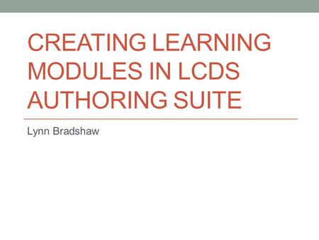 CREATING LEARNING MODULES IN LCDS AUTHORING SUITE Lynn Bradshaw.
