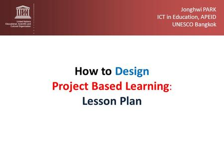Jonghwi PARK ICT in Education, APEID UNESCO Bangkok How to Design Project Based Learning : Lesson Plan.