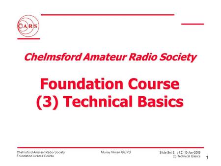 1 Chelmsford Amateur Radio Society Foundation Licence Course Murray Niman G6JYB Slide Set 3: v1.2, 10-Jan-2009 (3) Technical Basics Chelmsford Amateur.