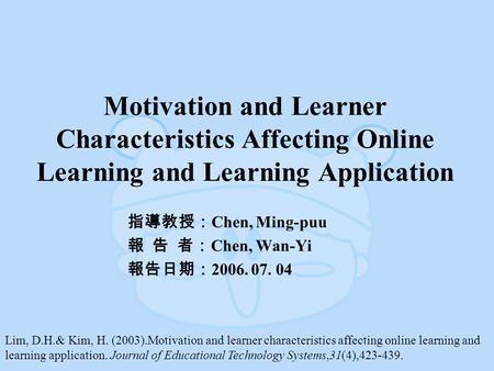 Motivation and Learner Characteristics Affecting Online Learning and Learning Application 指導教授： Chen, Ming-puu 報 告 者： Chen, Wan-Yi 報告日期： 2006. 07. 04 Lim,
