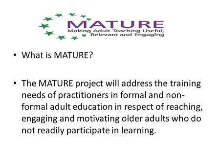 What is MATURE? The MATURE project will address the training needs of practitioners in formal and non- formal adult education in respect of reaching, engaging.