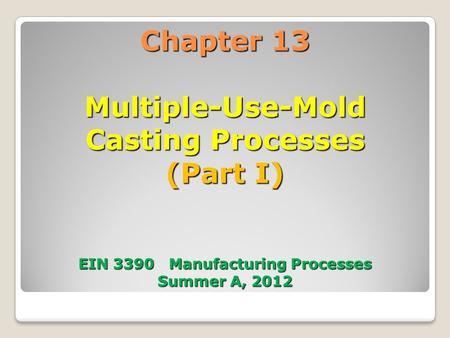 Chapter 13 Multiple-Use-Mold Casting Processes (Part I) EIN 3390 Manufacturing Processes Summer A, 2012.