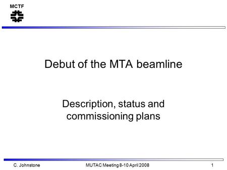 MCTF C. Johnstone MUTAC Meeting 8-10 April 2008 1 Debut of the MTA beamline Description, status and commissioning plans.