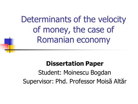 Determinants of the velocity of money, the case of Romanian economy Dissertation Paper Student: Moinescu Bogdan Supervisor: Phd. Professor Moisă Altăr.