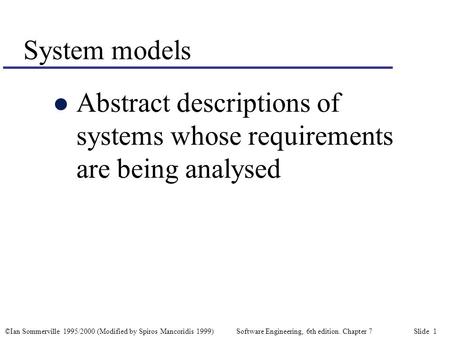 ©Ian Sommerville 1995/2000 (Modified by Spiros Mancoridis 1999) Software Engineering, 6th edition. Chapter 7 Slide 1 System models l Abstract descriptions.