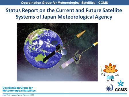 Japan Meteorological Agency, November, 2012 Coordination Group for Meteorological Satellites - CGMS Status Report on the Current and Future Satellite Systems.