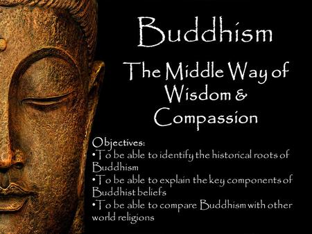 Buddhism The Middle Way of Wisdom & Compassion Objectives: To be able to identify the historical roots of Buddhism To be able to explain the key components.