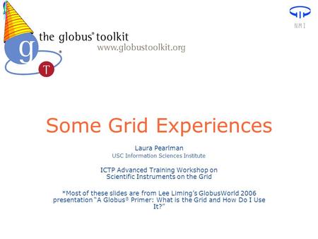 Some Grid Experiences Laura Pearlman USC Information Sciences Institute ICTP Advanced Training Workshop on Scientific Instruments on the Grid *Most of.