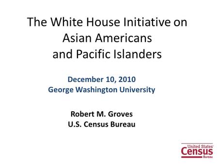The White House Initiative on Asian Americans and Pacific Islanders December 10, 2010 George Washington University Robert M. Groves U.S. Census Bureau.