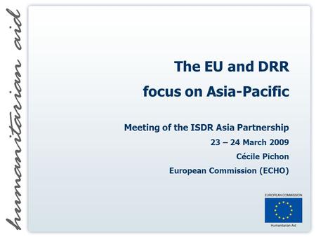 The EU and DRR focus on Asia-Pacific Meeting of the ISDR Asia Partnership 23 – 24 March 2009 Cécile Pichon European Commission (ECHO)