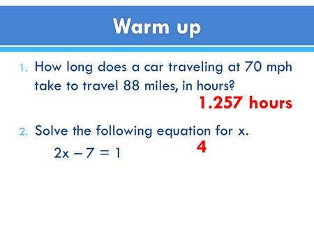1. How long does a car traveling at 70 mph take to travel 88 miles, in hours? 2. Solve the following equation for x. 2x – 7 = 1 1.257 hours 4.