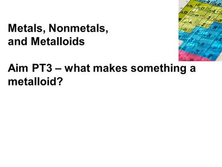 Metals, Nonmetals, and Metalloids Aim PT3 – what makes something a metalloid?