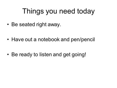 Things you need today Be seated right away. Have out a notebook and pen/pencil Be ready to listen and get going!