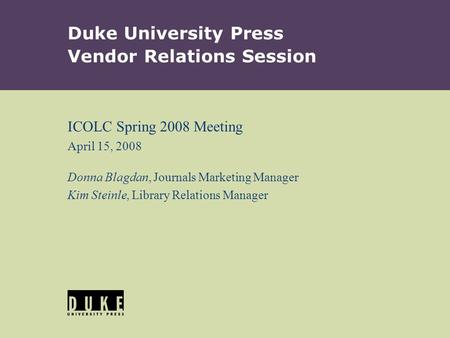 Duke University Press Vendor Relations Session ICOLC Spring 2008 Meeting April 15, 2008 Donna Blagdan, Journals Marketing Manager Kim Steinle, Library.