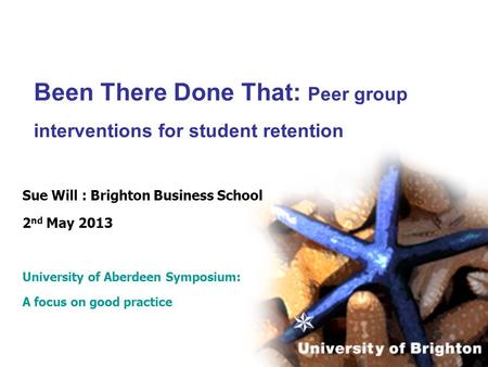 Been There Done That: Peer group interventions for student retention Sue Will : Brighton Business School 2 nd May 2013 University of Aberdeen Symposium: