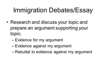 Immigration Debates/Essay Research and discuss your topic and prepare an argument supporting your topic. –Evidence for my argument –Evidence against my.
