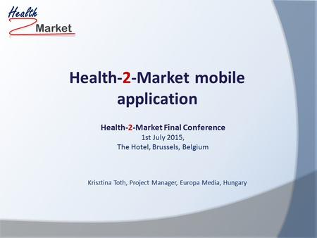 Market Health Health-2-Market Final Conference 1st July 2015, The Hotel, Brussels, Belgium Health-2-Market mobile application Krisztina Toth, Project Manager,