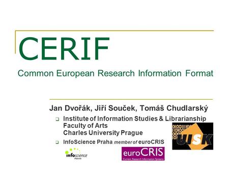 CERIF Common European Research Information Format Jan Dvořák, Jiří Souček, Tomáš Chudlarský  Institute of Information Studies & Librarianship Faculty.