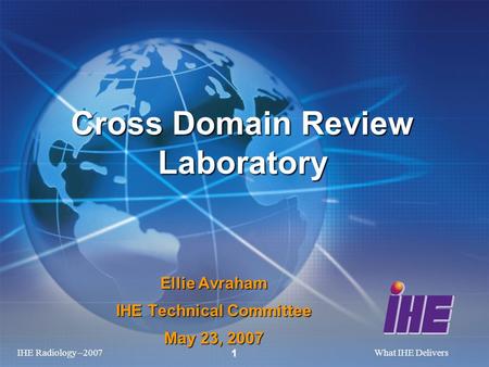 IHE Radiology –2007What IHE Delivers 1 Ellie Avraham IHE Technical Committee May 23, 2007 Cross Domain Review Laboratory.