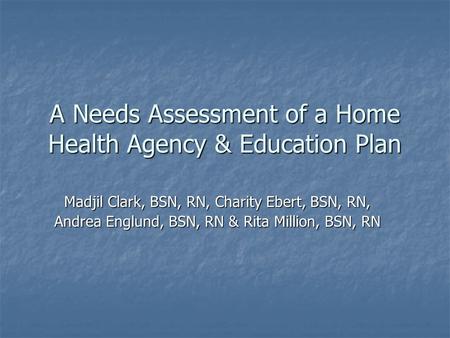 A Needs Assessment of a Home Health Agency & Education Plan Madjil Clark, BSN, RN, Charity Ebert, BSN, RN, Andrea Englund, BSN, RN & Rita Million, BSN,